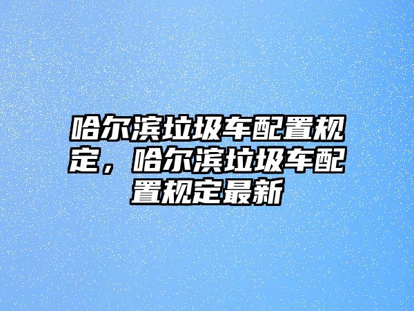 哈爾濱垃圾車配置規(guī)定，哈爾濱垃圾車配置規(guī)定最新