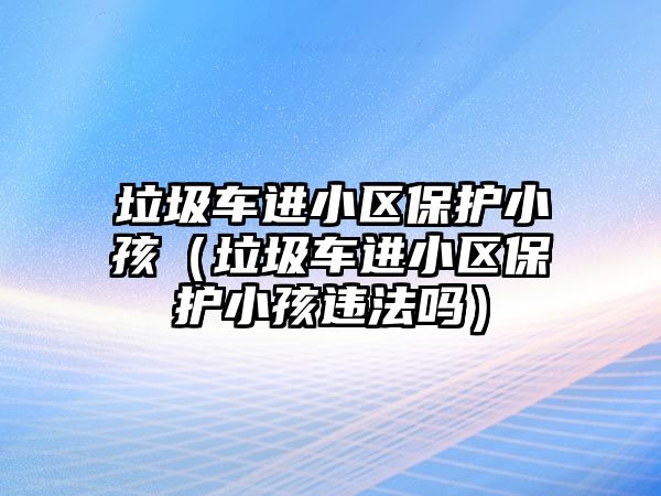 垃圾車進(jìn)小區(qū)保護(hù)小孩（垃圾車進(jìn)小區(qū)保護(hù)小孩違法嗎）