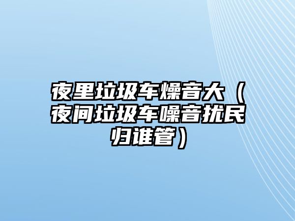 夜里垃圾車燥音大（夜間垃圾車噪音擾民歸誰管）