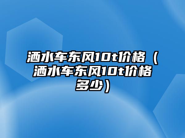 灑水車東風(fēng)10t價格（灑水車東風(fēng)10t價格多少）