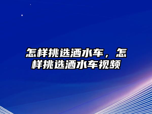 怎樣挑選灑水車，怎樣挑選灑水車視頻