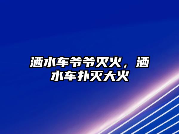 灑水車爺爺滅火，灑水車撲滅大火