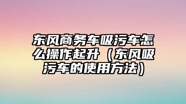 東風(fēng)商務(wù)車吸污車怎么操作起升（東風(fēng)吸污車的使用方法）