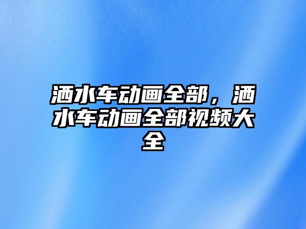 灑水車動畫全部，灑水車動畫全部視頻大全