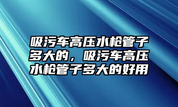 吸污車高壓水槍管子多大的，吸污車高壓水槍管子多大的好用