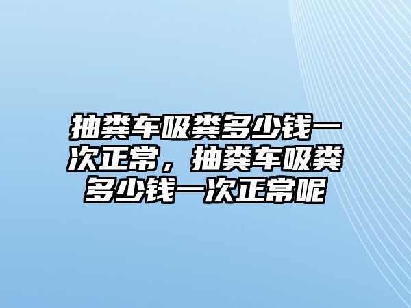 抽糞車吸糞多少錢一次正常，抽糞車吸糞多少錢一次正常呢