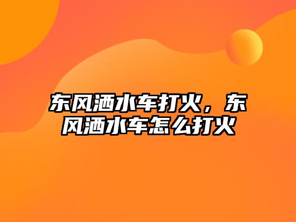 東風(fēng)灑水車打火，東風(fēng)灑水車怎么打火