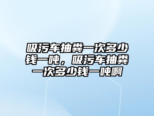 吸污車抽糞一次多少錢一噸，吸污車抽糞一次多少錢一噸啊