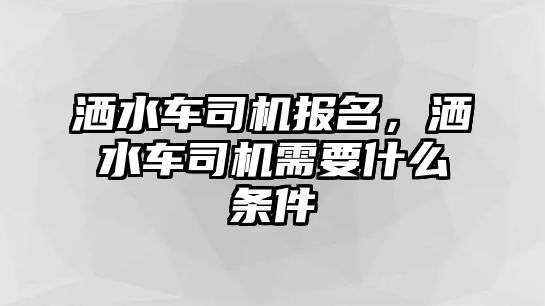 灑水車司機報名，灑水車司機需要什么條件