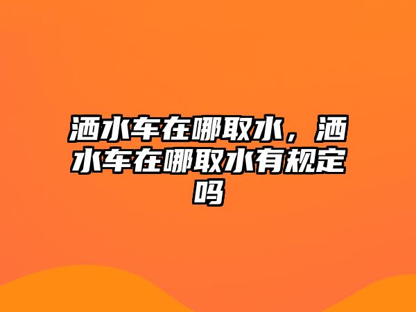 灑水車在哪取水，灑水車在哪取水有規(guī)定嗎