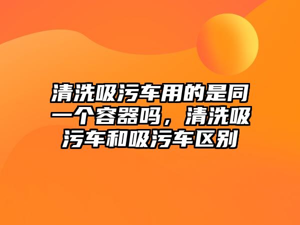 清洗吸污車用的是同一個容器嗎，清洗吸污車和吸污車區(qū)別