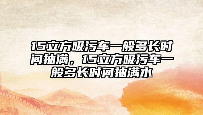 15立方吸污車一般多長時間抽滿，15立方吸污車一般多長時間抽滿水