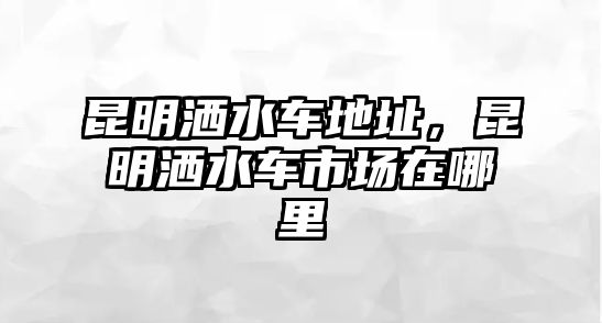 昆明灑水車地址，昆明灑水車市場在哪里