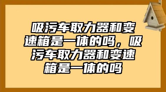 吸污車取力器和變速箱是一體的嗎，吸污車取力器和變速箱是一體的嗎