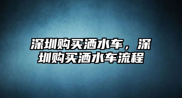 深圳購(gòu)買(mǎi)灑水車，深圳購(gòu)買(mǎi)灑水車流程